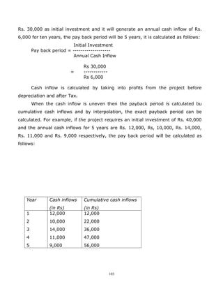 Rs. 30,000 as initial investment and it will generate an annual cash inflow of Rs.
6,000 for ten years, the pay back period will be 5 years, it is calculated as follows:
                         Initial Investment
       Pay back period = -------------------
                         Annual Cash Inflow

                              Rs 30,000
                        =     ------------
                              Rs 6,000

       Cash inflow is calculated by taking into profits from the project before
depreciation and after Tax.
       When the cash inflow is uneven then the payback period is calculated bu
cumulative cash inflows and by interpolation, the exact payback period can be
calculated. For example, if the project requires an initial investment of Rs. 40,000
and the annual cash inflows for 5 years are Rs. 12,000, Rs, 10,000, Rs. 14,000,
Rs. 11,000 and Rs. 9,000 respectively, the pay back period will be calculated as
follows:




   Year       Cash inflows     Cumulative cash inflows
              (in Rs)          (in Rs)
   1          12,000           12,000
   2          10,000           22,000
   3          14,000           36,000
   4          11,000           47,000
   5          9,000            56,000




                                             103
 