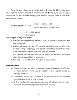 From the above table we are clear that in 3 years Rs. 36,000 has been
recovered. Rs. 4,000 is left out of initial investment. In the fourth year the cash
inflow is Rs. 11,000. It means the pay back period is between three to four years
calculated as follows.


                                  Amount to be recovered
      Pay back period = 3 years + -------------------------------------
                                  Amount available in the next year.


                         = 3 + 4,000/ 11,000
                         = 3.33 years.
Advantages of Pay back period
      a. The main advantage of this method is that it is simple to understand and
         easy to calculate.
      b. In this method, as a project with a shorter pay back period is preferred to
         the one having a longer pay back period. Hence the project of loss from
         quick obsolescence can be overcome from this method.
      c. This method gives an indication to the prospective investors specifying
         when their funds are likely to be repaid.
      d. This method is suitable when the future is very uncertain.


Disadvantages
      a. This method does not take into account the cash inflows earned after the
          pay back period and the true profitability of the projects cannot be
          correctly assessed.
      b. This method ignores the time value of money and does not consider the
          magnitude and timing of cash in flows.
      c. It does not take into consideration the cost of capital which is a very
          important factor in making sound investment decisions.




                                          104
 