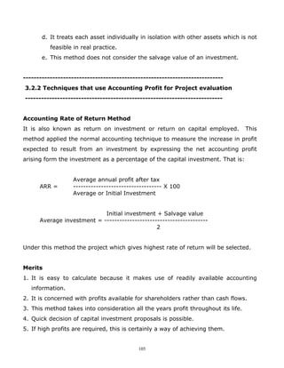 d. It treats each asset individually in isolation with other assets which is not
          feasible in real practice.
       e. This method does not consider the salvage value of an investment.


---------------------------------------------------------------------------
3.2.2 Techniques that use Accounting Profit for Project evaluation
--------------------------------------------------------------------------


Accounting Rate of Return Method
It is also known as return on investment or return on capital employed.             This
method applied the normal accounting technique to measure the increase in profit
expected to result from an investment by expressing the net accounting profit
arising form the investment as a percentage of the capital investment. That is:


                  Average annual profit after tax
      ARR =       ----------------------------------- X 100
                  Average or Initial Investment


                            Initial investment + Salvage value
      Average investment = -----------------------------------------
                                                2


Under this method the project which gives highest rate of return will be selected.


Merits
1. It is easy to calculate because it makes use of readily available accounting
   information.
2. It is concerned with profits available for shareholders rather than cash flows.
3. This method takes into consideration all the years profit throughout its life.
4. Quick decision of capital investment proposals is possible.
5. If high profits are required, this is certainly a way of achieving them.


                                           105
 