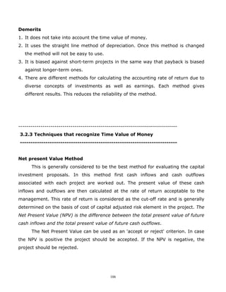 Demerits
1. It does not take into account the time value of money.
2. It uses the straight line method of depreciation. Once this method is changed
   the method will not be easy to use.
3. It is biased against short-term projects in the same way that payback is biased
   against longer-term ones.
4. There are different methods for calculating the accounting rate of return due to
   diverse concepts of investments as well as earnings. Each method gives
   different results. This reduces the reliability of the method.




-------------------------------------------------------------------------------
3.2.3 Techniques that recognize Time Value of Money
--------------------------------------------------------------------------


Net present Value Method
      This is generally considered to be the best method for evaluating the capital
investment proposals. In this method first cash inflows and cash outflows
associated with each project are worked out. The present value of these cash
inflows and outflows are then calculated at the rate of return acceptable to the
management. This rate of return is considered as the cut-off rate and is generally
determined on the basis of cost of capital adjusted risk element in the project. The
Net Present Value (NPV) is the difference between the total present value of future
cash inflows and the total present value of future cash outflows.
      The Net Present Value can be used as an 'accept or reject' criterion. In case
the NPV is positive the project should be accepted. If the NPV is negative, the
project should be rejected.




                                             106
 