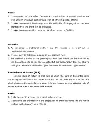 Merits
1. It recognises the time value of money and is suitable to be applied ina situation
   with uniform or uneven cash inflows even at different periods of time.
2. It takes into account the earnings over the entire life of the project and the true
   profitability of the profit can be evaluated.
3. It takes into consideration the objective of maximum profitability.




Demerits
1. As compared to traditional method, the NPV method is more difficult to
   understand and operate.
2. It is not easy to determine an appropriate discount rate.
3. The method is based on the presumption that cash inflow can be invested at
   the discounting rate in the new projects. But this presumption does not always
   hold good because it all depends upon the available investment opportunities.


Internal Rate of Return (IRR)
      Internal Rate of Return is that rate at which the sum of discounted cash
inflows equals the sum of discounted cash outflows. In other words, it is the rate
which discounts the cash flows to zero. It is also known as time adjusted rate of
return method or trial and error yield method.


Merits
1. It also takes into account the present value of money.
2. It considers the profitability of the project for its entire economic life and hence
   enables evaluation of true profitability.




                                           107
 