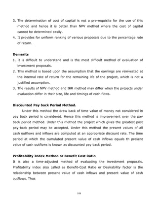 3. The determination of cost of capital is not a pre-requisite for the use of this
  method and hence it is better than NPV method where the cost of capital
  cannot be determined easily.
4. It provides for uniform ranking of various proposals due to the percentage rate
  of return.


Demerits
1. It is difficult to understand and is the most difficult method of evaluation of
  investment proposals.
2. This method is based upon the assumption that the earnings are reinvested at
  the internal rate of return for the remaining life of the project, which is not a
  justified assumption.
3. The results of NPV method and IRR method may differ when the projects under
  evaluation differ in their size, life and timings of cash flows.


Discounted Pay back Period Method.
     Under this method the draw back of time value of money not considered in
pay back period is considered. Hence this method is improvement over the pay
back period method. Under this method the project which gives the greatest post
pay-back period may be accepted. Under this method the present values of all
cash outflows and inflows are computed at an appropriate discount rate. The time
period at which the cumulated present value of cash inflows equals th present
value of cash outflows is known as discounted pay back period.


Profitability Index Method or Benefit Cost Ratio
It is also a time-adjusted method of evaluating the investment proposals.
Profitability index also called as Benefit-Cost Ratio or Desirability factor is the
relationship between present value of cash inflows and present value of cash
outflows. Thus



                                           108
 