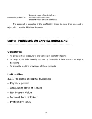 Present value of cash inflows
Profitability Index =    -------------------------
                         Present value of cash outflows

      The proposal is accepted if the profitability index is more than one and is
rejected in case the PI is less than one.




--------------------------------------------------
UNIT 3      PROBLEMS ON CAPITAL BUDGETING
---------------------------------------------------------------------------


Objectives
•   To give practical exposure to the working of capital budgeting
•   To help in decision making process, in selecting a best method of capital
    budgeting
•   To know the working knowledge of these methods



Unit outline
3.3.1 Problems on capital budgeting
• Payback period
• Accounting Rate of Return
• Net Present Value
• Internal Rate of Return
• Profitability index



                                            109
 