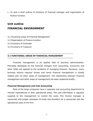 •   To give a brief outline of functions of financial manager and organisation of
    finance function.



Unit outline
FINANCIAL ENVIRONMENT


3.1 Functional areas of Financial Management
3.2 Organisation of Finance function
3.3 Functions of Controller
3.4 Functions of Treasurer


-------------------------------------------------------------------------------
3.1 FUNCTIONAL AREAS OF FINANCIAL MANAGEMENT
-------------------------------------------------------------------------------

       Financial management is an applied field of business administration.
Principles developed by the financial mangers from accounting, economics and
other fields are applied to the problems of managing finances. Moreover, every
business activity requires money and hence financial management is closely
related with all other areas of management. The relationship between financial
management and other areas of management has been explained briefly.


Financial Management and Cost Accounting
       Most of the large companies have a separate cost accounting department to
monitor expenditures in their operational areas. The cost information is regularly
supplied to the management to control the costs. The finance manager is
concerned with proper utilization of funds and therefore he is concerned with the
operational costs of the firm.




                                              11
 