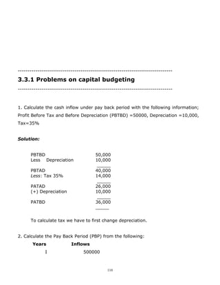 -------------------------------------------------------------------------------

3.3.1 Problems on capital budgeting
-------------------------------------------------------------------------------



1. Calculate the cash inflow under pay back period with the following information;
Profit Before Tax and Before Depreciation (PBTBD) =50000, Depreciation =10,000,
Tax=35%


Solution:


      PBTBD                            50,000
      Less Depreciation                10,000
                                        _____
      PBTAD                            40,000
      Less: Tax 35%                    14,000
                                        _____
      PATAD                            26,000
      (+) Depreciation                 10,000
                                        _____
      PATBD                            36,000
                                       _____


      To calculate tax we have to first change depreciation.


2. Calculate the Pay Back Period (PBP) from the following:
       Years               Inflows
              I                  500000



                                             110
 