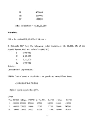 II                  400000
                  III                 300000
                  IV                  100000


         Initial Investment = Rs.10,00,000


Solution:


PBP = 2+1,00,000/3,00,000=2.33 years


3. Calculate PBP form the following; Initial investment 10, 00,000, life of the
project 4years, PBD and before Tax (PBTBD)
            I           5,00,000
            II          4,00,000
            III         3,00,000
            IV          1,00,000
Solution:
Calculation of Depreciation;


DEPN= Cost of asset + Installation charges-Scrap value/Life of Asset


         =10,00,000/4=2,50,000


  Rate of tax is assumed as 35%.


Given
 Year PBTBD (-) Depn.        PBTAD    (-) Tax 35%     PATAD       (+)Dep.    PATBD
  I     500000 250000        250000    87500         162500       250000    412500
 II     400000 250000       150000     52500              97500   250000    347500
 III    300000 250000        50000     17000              32500   250000    282500


                                                    111
 
