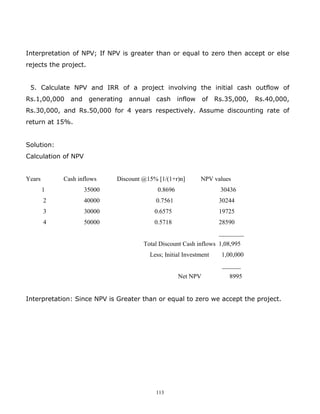 Interpretation of NPV; If NPV is greater than or equal to zero then accept or else
rejects the project.


 5. Calculate NPV and IRR of a project involving the initial cash outflow of
Rs.1,00,000   and      generating   annual   cash      inflow    of   Rs.35,000,   Rs.40,000,
Rs.30,000, and Rs.50,000 for 4 years respectively. Assume discounting rate of
return at 15%.


Solution:
Calculation of NPV


Years       Cash inflows       Discount @15% [1/(1+r)n]         NPV values
        1            35000                    0.8696                   30436
        2            40000                   0.7561                    30244
        3            30000                   0.6575                    19725
        4            50000                   0.5718                    28590
                                                                       ________
                                        Total Discount Cash inflows 1,08,995
                                          Less; Initial Investment      1,00,000
                                                                        ______
                                                       Net NPV            8995


Interpretation: Since NPV is Greater than or equal to zero we accept the project.




                                             113
 