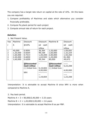 The company has a target rate return on capital at the rate of 10%. On this basis
you are required:
1. Compare profitability of Machines and state which alternative you consider
    financially preferable.
2. Compute Pa;yback period for each project
3. Compute annual rate of return for each project.


Solution:
1. Net Present Value.
Yea    Machine      Discount          Discount     Machine B           Discount
r      A            @10%              ed   cash                        ed   cash
                                      inflow                           inflow
1      40,000       0.9091            36,364       1,20,000            1,09,092
2      1,20,000     0.8264            99,168       1,60,000            1,32,224
3      1,60,000     0.7513            1,20,208     2,00,000            1,50,260
4      2,40,000     0.6830            1,63,920     1,20,000            81,960
5      1,60,000     0.6209            99,344       80,000              49,672
                                      ----------                       ----------
                    ∑Discounted       -            ∑Discounted         -----
                    Cash inflow                    Cash inflow         5,23,208
                    (-) Initial Invt. 5,19,004     (-) Initial Invt.
                                      4,00,000                         4,00,000
                    NPV               ----------                       ----------
                                      --                               ----
                                      1,19,004                         1,23,208



Interpretation: It is advisable to accept Machine B since NPV is more when
compared to Machine A.


2. Pay back period.
Machine A = 3 + 80,000/2,40,000 = 3.33 years
Machine B = 2 + 1,20,000/2,00,000 = 2.6 years
Interpretation: It is advisable to accept Machine B as per PBP.



                                             118
 