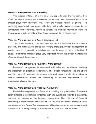 Financial Management and Marketing
      The success or failure of a firm is greatly depends upon the marketing. One
of the important elements of marketing mix is price. The fixation of price for a
product plays very important role. There are various policies of pricing. The
marketing department must observe the best pricing policy when compared to the
competitors in the industry. Hence he collects the financial information from the
finance department, here the role of finance manager is very important.


Financial Management and Assets Management
      The current assets and the fixed assets of the firm constitute the total assets
of a firm. The firm's assets should be properly managed. Proper management of
assets refers to systematic acquisition and maintenance or better utilization of
assets. The finance manager plays very important role in the proper maintenance
of composition of these assets.


Financial Management and Personnel Management
      Personnel management is concerned with selection, recruitment, training
and placement of personnel department. The proper functioning and the above
said functions of personnel departments depend upon the decisions taken in
finance   department.    Hence     the   functioning   of   finance   department   in   an
organisation plays a vital role.


Financial Management and Financial Accounting
      Financial management and financial accounting are quite distinct from each
other. Financial accounting is concerned with the systematic recording, analysing,
reporting and measuring the business transactions. The objective of financial
accounting is measurement of funds and the objective of financial management is
to management of funds. The management of funds depends on the measurement
of financial accounting through profit and loss account and balance sheet.



                                             12
 
