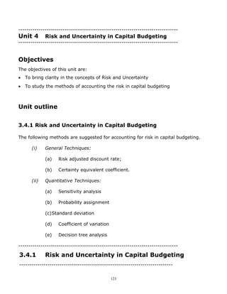 -------------------------------------------------------------------------------
Unit 4        Risk and Uncertainty in Capital Budgeting
-------------------------------------------------------------------------------


Objectives
The objectives of this unit are:
•   To bring clarity in the concepts of Risk and Uncertainty
•   To study the methods of accounting the risk in capital budgeting



Unit outline


3.4.1 Risk and Uncertainty in Capital Budgeting

The following methods are suggested for accounting for risk in capital budgeting.

       (i)    General Techniques:

              (a)   Risk adjusted discount rate;

              (b)   Certainty equivalent coefficient.

       (ii)   Quantitative Techniques:

              (a)   Sensitivity analysis

              (b)   Probability assignment

              (c)Standard deviation

              (d)   Coefficient of variation

              (e)   Decision tree analysis

-------------------------------------------------------------------------------

3.4.1         Risk and Uncertainty in Capital Budgeting
----------------------------------------------------------------------------


                                               123
 