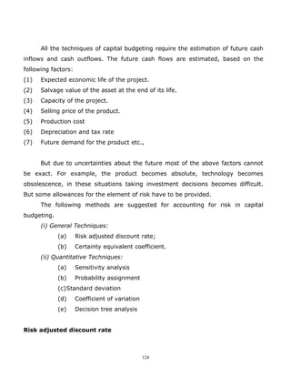 All the techniques of capital budgeting require the estimation of future cash
inflows and cash outflows. The future cash flows are estimated, based on the
following factors:
(1)   Expected economic life of the project.
(2)   Salvage value of the asset at the end of its life.
(3)   Capacity of the project.
(4)   Selling price of the product.
(5)   Production cost
(6)   Depreciation and tax rate
(7)   Future demand for the product etc.,


      But due to uncertainties about the future most of the above factors cannot
be exact. For example, the product becomes absolute, technology becomes
obsolescence, in these situations taking investment decisions becomes difficult.
But some allowances for the element of risk have to be provided.
      The following methods are suggested for accounting for risk in capital
budgeting.
      (i) General Techniques:
             (a)     Risk adjusted discount rate;
             (b)     Certainty equivalent coefficient.
      (ii) Quantitative Techniques:
             (a)     Sensitivity analysis
             (b)     Probability assignment
             (c)Standard deviation
             (d)     Coefficient of variation
             (e)     Decision tree analysis


Risk adjusted discount rate



                                                124
 