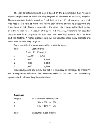 The risk adjusted discount rate is based on the presumption that investors
expect a higher rate of return on risky projects as compared to less risky projects.
The rate requires is determined by i) risk free rate and ii) risk premium rate. Risk
free rate is the rate at which the future cash inflows should be discounted and
there been no risk. Risk premium rate is the extra return expected by the investor
over the normal rate on account of the project being risky. Therefore risk adjusted
discount rate is a composite discount rate that takes into account both the time
and risk factors. A higher discount rate will be used for more risky projects and
lower rate for less risky projects.
      From the following data, state which project is better>
      Year               Cash inflows
                  Project X    Project Y
      0           -10,000      -10,000
      1            5,000                6,000
      2            4,000                6,000
      3            2,000                4,000
      Riskless discount rate is 5%. Project X is less risky as compared to Project Y.
the management considers risk premium rates at 5% and 10% respectively
appropriate for discounting the cash inflows.




      Solution:
      Project            Risk adjusted discount rate
      X                        5% + 5%      = 10%
      Y                        5% + 10% = 15%


      Year               Discounted Cash inflows



                                            125
 