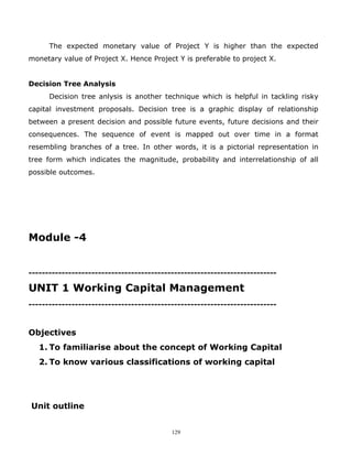The expected monetary value of Project Y is higher than the expected
monetary value of Project X. Hence Project Y is preferable to project X.


Decision Tree Analysis
      Decision tree anlysis is another technique which is helpful in tackling risky
capital investment proposals. Decision tree is a graphic display of relationship
between a present decision and possible future events, future decisions and their
consequences. The sequence of event is mapped out over time in a format
resembling branches of a tree. In other words, it is a pictorial representation in
tree form which indicates the magnitude, probability and interrelationship of all
possible outcomes.




Module -4


---------------------------------------------------------------------------

UNIT 1 Working Capital Management
---------------------------------------------------------------------------



Objectives
   1. To familiarise about the concept of Working Capital
   2. To know various classifications of working capital




Unit outline


                                           129
 