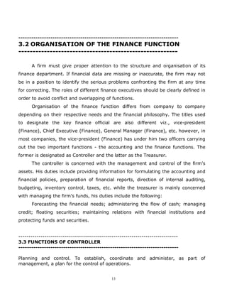 ---------------------------------------------------------------------------
3.2 ORGANISATION OF THE FINANCE FUNCTION
--------------------------------------------------------

      A firm must give proper attention to the structure and organisation of its
finance department. If financial data are missing or inaccurate, the firm may not
be in a position to identify the serious problems confronting the firm at any time
for correcting. The roles of different finance executives should be clearly defined in
order to avoid conflict and overlapping of functions.
      Organisation of the finance function differs from company to company
depending on their respective needs and the financial philosophy. The titles used
to designate the key finance official are also different viz., vice-president
(Finance), Chief Executive (Finance), General Manager (Finance), etc. however, in
most companies, the vice-president (Finance) has under him two officers carrying
out the two important functions - the accounting and the finance functions. The
former is designated as Controller and the latter as the Treasurer.
      The controller is concerned with the management and control of the firm's
assets. His duties include providing information for formulating the accounting and
financial policies, preparation of financial reports, direction of internal auditing,
budgeting, inventory control, taxes, etc. while the treasurer is mainly concerned
with managing the firm's funds, his duties include the following:
      Forecasting the financial needs; administering the flow of cash; managing
credit; floating securities; maintaining relations with financial institutions and
protecting funds and securities.


-------------------------------------------------------------------------------
3.3 FUNCTIONS OF CONTROLLER
---------------------------------------------------------------------------

Planning and control. To establish, coordinate and administer, as part of
management, a plan for the control of operations.


                                              13
 