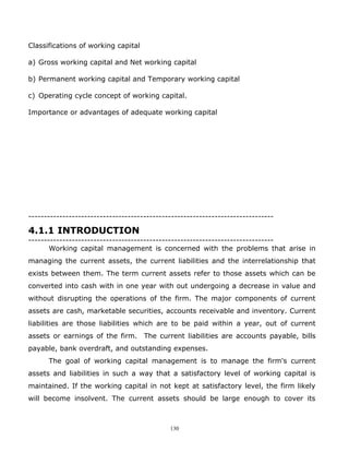Classifications of working capital

a) Gross working capital and Net working capital

b) Permanent working capital and Temporary working capital

c) Operating cycle concept of working capital.

Importance or advantages of adequate working capital




-------------------------------------------------------------------------------

4.1.1 INTRODUCTION
-------------------------------------------------------------------------------
       Working capital management is concerned with the problems that arise in
managing the current assets, the current liabilities and the interrelationship that
exists between them. The term current assets refer to those assets which can be
converted into cash with in one year with out undergoing a decrease in value and
without disrupting the operations of the firm. The major components of current
assets are cash, marketable securities, accounts receivable and inventory. Current
liabilities are those liabilities which are to be paid within a year, out of current
assets or earnings of the firm. The current liabilities are accounts payable, bills
payable, bank overdraft, and outstanding expenses.
      The goal of working capital management is to manage the firm's current
assets and liabilities in such a way that a satisfactory level of working capital is
maintained. If the working capital in not kept at satisfactory level, the firm likely
will become insolvent. The current assets should be large enough to cover its



                                             130
 