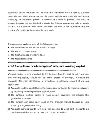 acquisition of raw materials and the final cash realisation. Cash is used to buy raw
materials and other stores, so cash is converted into raw materials and stores
inventory, in production process it remains as a work in process, this work in
process is converted into finished product, this finished product are sold on credit
or cash. If it is sold on credit, then it will be in the form of bills receivable, later on
it is transformed in to the original form of cash.




Thus operating cycle consists of the following cycles
•   The raw materials and stores inventory stage
•   The work in process stage
•   The finished goods inventory stage
•   The receivables stage
--------------------------------------------------------------------------
4.1.3 Importance or advantages of adequate working capital
---------------------------------------------------------------
Working capital is very important to the business firm to meet its daily running.
The working capital, should not be either excess or shortage, it should be
adequate. The main significance or importance of adequate amount of working
capital are:
a) Adequate working capital helps the business organisation to maintain solvency
    by providing uninterrupted flow of production.
b) The sufficient working capital to make prompt payments will enhance the
    goodwill of a concern.
c) The concern can raise easy loans in the financial market because of high
    solvency and good credit rating.
d) Adequate working capital will help the concern to avail cash discounts on
    purchases and this in turn reduces the cost of production.


                                            132
 