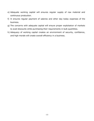 e) Adequate working capital will ensures regular supply of raw material and
  continuous production.
f) It ensures regular payment of salaries and other day today expenses of the
  business.
g) The concerns with adequate capital will ensure proper exploitation of markets
  to avail discounts while purchasing their requirements in bulk quantities.
h) Adequacy of working capital creates an environment of security, confidence,
  and high morale will create overall efficiency in a business.




                                         133
 