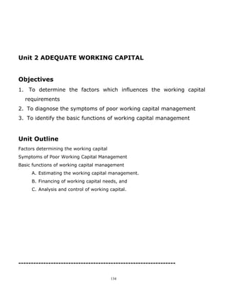 Unit 2 ADEQUATE WORKING CAPITAL


Objectives
1.    To determine the factors which influences the working capital
     requirements
2. To diagnose the symptoms of poor working capital management
3. To identify the basic functions of working capital management



Unit Outline
Factors determining the working capital
Symptoms of Poor Working Capital Management
Basic functions of working capital management
       A. Estimating the working capital management.
       B. Financing of working capital needs, and
       C. Analysis and control of working capital.




---------------------------------------------------------------

                                          134
 