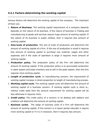 4.2.1 Factors determining the working capital
-------------------------------------------------------------------------------
Various factors will determine the working capital of the company. The important
of them are.
1. Nature of Business. The working capital requirement of a company depends
   basically on the nature of its business. If the nature of business is Trading and
   manufacturing of goods and services require huge amount of working capital. If
   the nature of its business is public utilities, then it requires less amount of
   working capital.
2. Size/scale of production. The size of scale of production will determine the
   amount of working capital of a firm. If the size of production is small it requires
   less amount of working capital to purchase raw material, wages and other
   expenses and if the scale of operation is large it requires more amount of
   working capital.
3. Production policy. The production policy of the firm will determine the
   amount of working capital. If the production policy is to accumulate production
   in slack season and keep inventory and to sell in the peak season, then the firm
   requires more working capital.
4. Length of production cycle. In manufacturing concern, the requirement of
   working capital increase in direct proportion to length of manufacturing process.
5. Working capital cycle. The working capital cycle will determine the amount of
   working capital of a business concern. If working capital cycle is short ie.,
   without credit sales then the amount requirement for working capital will be
   less otherwise it requires more.
6. Credit policy. The credit policy of a concern in its dealing with debtors and
   creditors will determine the amount of working capital.
7. Business cycles.       The stage of business cycle of a firm will determine the
   amount of working capital. If the concern is in boom period naturally it require
   more working capital or if it is in recession, then it requires less amount.



                                             135
 