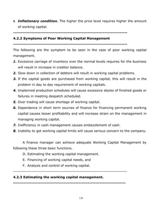 8. Inflationary condition. The higher the price level requires higher the amount
   of working capital.
---------------------------------------------------------------------------
4.2.2 Symptoms of Poor Working Capital Management
---------------------------------------------------------------------------
The following are the symptom to be seen in the case of poor working capital
management.
1. Excessive carriage of inventory over the normal levels requires for the business
   will result in increase in creditor balance.
2. Slow down in collection of debtors will result in working capital problems.
3. If the capital goods are purchased from working capital, this will result in the
   problem in day to day requirement of working capitals.
4. Unplanned production schedules will cause excessive stocks of finished goods or
   failures in meeting despatch scheduled.
5. Over trading will cause shortage of working capital.
6. Dependence in short term sources of finance for financing permanent working
   capital causes lesser profitability and will increase strain on the management in
   managing working capital.
7. Inefficiency in cash management causes embezzlement of cash.
8. Inability to get working capital limits will cause serious concern to the company.


      A finance manager can achieve adequate Working Capital Management by
following these three basic functions.
      D. Estimating the working capital management.
      E. Financing of working capital needs, and
      F. Analysis and control of working capital.
-------------------------------------------------------------------------------
4.2.3 Estimating the working capital management.
--------------------------------------------------------------------------



                                             136
 