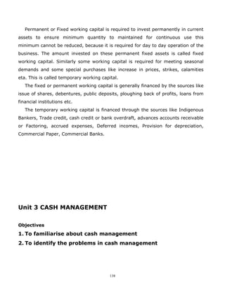 Permanent or Fixed working capital is required to invest permanently in current
assets to ensure minimum quantity to maintained for continuous use this
minimum cannot be reduced, because it is required for day to day operation of the
business. The amount invested on these permanent fixed assets is called fixed
working capital. Similarly some working capital is required for meeting seasonal
demands and some special purchases like increase in prices, strikes, calamities
eta. This is called temporary working capital.
   The fixed or permanent working capital is generally financed by the sources like
issue of shares, debentures, public deposits, ploughing back of profits, loans from
financial institutions etc.
   The temporary working capital is financed through the sources like Indigenous
Bankers, Trade credit, cash credit or bank overdraft, advances accounts receivable
or Factoring, accrued expenses, Deferred incomes, Provision for depreciation,
Commercial Paper, Commercial Banks.




Unit 3 CASH MANAGEMENT

Objectives

1. To familiarise about cash management
2. To identify the problems in cash management




                                          138
 