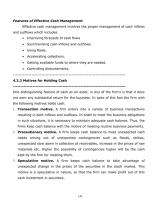 Features of Effective Cash Management
      Effective cash management involves the proper management of cash inflows
and outflows which includes:
      •   Improving forecasts of cash flows
      •   Synchronising cash inflows and outflows.
      •   Using floats.
      •   Accelerating collections.
      •   Getting available funds to where they are needed.
      •   Controlling disbursements.
-------------------------------------------------------------------------------
4.3.3 Motives for Holding Cash
---------------------------------------------------------------------------
One distinguishing feature of cash as an asset, in any of the firm's is that it does
not earn any substantial return for the business. In spite of this fact the firm with
the following motives holds cash.
1. Transaction motive. A firm enters into a variety of business transactions
   resulting in both inflows and outflows. In order to meet the business obligations
   in such situations, it is necessary to maintain adequate cash balance. Thus, the
   firms keep cash balance with the motive of meeting routine business payments.
2. Precautionary motive. A firm keeps cash balance to meet unexpected cash
   needs arising out of unexpected contingencies such as floods, strikes,
   unexpected slow down in collection of receivables, increase in the prices of raw
   materials etc. Higher the possibility of contingencies higher will be the cash
   kept by the firm for meeting them.
3. Speculative motive. A firm keeps cash balance to take advantage of
   unexpected change in the prices of the securities in the stock market. This
   motive is a speculative in nature, so that the firm can make profit out of this
   cash investment in securities.




                                             140
 