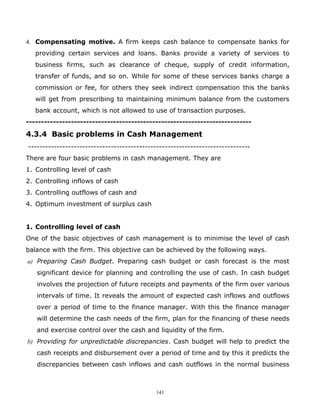 4. Compensating motive. A firm keeps cash balance to compensate banks for
   providing certain services and loans. Banks provide a variety of services to
   business firms, such as clearance of cheque, supply of credit information,
   transfer of funds, and so on. While for some of these services banks charge a
   commission or fee, for others they seek indirect compensation this the banks
   will get from prescribing to maintaining minimum balance from the customers
   bank account, which is not allowed to use of transaction purposes.
---------------------------------------------------------------------------

4.3.4 Basic problems in Cash Management
------------------------------------------------------------------------------
There are four basic problems in cash management. They are
1. Controlling level of cash
2. Controlling inflows of cash
3. Controlling outflows of cash and
4. Optimum investment of surplus cash


1. Controlling level of cash
One of the basic objectives of cash management is to minimise the level of cash
balance with the firm. This objective can be achieved by the following ways.
a) Preparing Cash Budget. Preparing cash budget or cash forecast is the most
   significant device for planning and controlling the use of cash. In cash budget
   involves the projection of future receipts and payments of the firm over various
   intervals of time. It reveals the amount of expected cash inflows and outflows
   over a period of time to the finance manager. With this the finance manager
   will determine the cash needs of the firm, plan for the financing of these needs
   and exercise control over the cash and liquidity of the firm.
b) Providing for unpredictable discrepancies. Cash budget will help to predict the
   cash receipts and disbursement over a period of time and by this it predicts the
   discrepancies between cash inflows and cash outflows in the normal business



                                            141
 