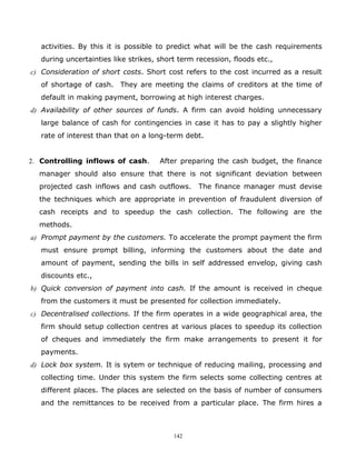activities. By this it is possible to predict what will be the cash requirements
   during uncertainties like strikes, short term recession, floods etc.,
c) Consideration of short costs. Short cost refers to the cost incurred as a result
   of shortage of cash. They are meeting the claims of creditors at the time of
   default in making payment, borrowing at high interest charges.
d) Availability of other sources of funds. A firm can avoid holding unnecessary
   large balance of cash for contingencies in case it has to pay a slightly higher
   rate of interest than that on a long-term debt.


2. Controlling inflows of cash.       After preparing the cash budget, the finance
  manager should also ensure that there is not significant deviation between
  projected cash inflows and cash outflows.      The finance manager must devise
  the techniques which are appropriate in prevention of fraudulent diversion of
  cash receipts and to speedup the cash collection. The following are the
  methods.
a) Prompt payment by the customers. To accelerate the prompt payment the firm
   must ensure prompt billing, informing the customers about the date and
   amount of payment, sending the bills in self addressed envelop, giving cash
   discounts etc.,
b) Quick conversion of payment into cash. If the amount is received in cheque
   from the customers it must be presented for collection immediately.
c) Decentralised collections. If the firm operates in a wide geographical area, the
   firm should setup collection centres at various places to speedup its collection
   of cheques and immediately the firm make arrangements to present it for
   payments.
d) Lock box system. It is sytem or technique of reducing mailing, processing and
   collecting time. Under this system the firm selects some collecting centres at
   different places. The places are selected on the basis of number of consumers
   and the remittances to be received from a particular place. The firm hires a



                                          142
 