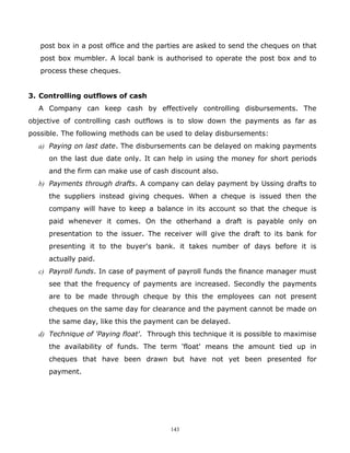 post box in a post office and the parties are asked to send the cheques on that
   post box mumbler. A local bank is authorised to operate the post box and to
   process these cheques.


3. Controlling outflows of cash
  A Company can keep cash by effectively controlling disbursements. The
objective of controlling cash outflows is to slow down the payments as far as
possible. The following methods can be used to delay disbursements:
  a) Paying on last date. The disbursements can be delayed on making payments
     on the last due date only. It can help in using the money for short periods
     and the firm can make use of cash discount also.
  b) Payments through drafts. A company can delay payment by Ussing drafts to
     the suppliers instead giving cheques. When a cheque is issued then the
     company will have to keep a balance in its account so that the cheque is
     paid whenever it comes. On the otherhand a draft is payable only on
     presentation to the issuer. The receiver will give the draft to its bank for
     presenting it to the buyer's bank. it takes number of days before it is
     actually paid.
  c) Payroll funds. In case of payment of payroll funds the finance manager must
     see that the frequency of payments are increased. Secondly the payments
     are to be made through cheque by this the employees can not present
     cheques on the same day for clearance and the payment cannot be made on
     the same day, like this the payment can be delayed.
  d) Technique of 'Paying float'. Through this technique it is possible to maximise
     the availability of funds. The term 'float' means the amount tied up in
     cheques that have been drawn but have not yet been presented for
     payment.




                                        143
 