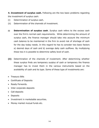 4. Investment of surplus cash. Following are the two basic problems regarding
the investment of surplus cash:
(i)       Determination of surplus cash.
(ii)      Determination of the channels of investment.


(i)       Determination of surplus cash. Surplus cash refers to the excess cash
          over the firm's normal cash requirements. While determining the amount of
          surplus cash, the finance manager should take into account the minimum
          cash balance to be maintained in the firm to avoid risk of shortage of cash
          for the day today needs. In this regard he has to consider two basic factors
          a) desired days of cash and b) average daily cash outflows. By multiplying
          these two it is possible to determine safety level of cash.


(ii)      Determination of the channels of investment. After determining whether
          these surplus finds are temporary surplus of cash or temporary the finance
          manager has to invest them in the various instruments based on the
          availability of cash and its type. Some of these type of investments are:


•      Treasury Bills
•      Certificate of Deposits
•      Ready Forwards.
•      Inter corporate deposits
•      Call deposits
•      Deposits
•      Investment in marketable securities.
•      Money market mutual funds etc.




                                              144
 