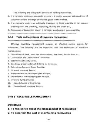 The following are the specific benefits of holding inventories.
1. If a company maintains adequate inventory, it avoids losses of sales and loss of
      customers due to shortage of finished goods in the market.
2. If a company orders for adequate inventory in large quantity it can reduce
      orderings cost like checking, approving, mailing the order etc.,
3. Advantage of bargaining power, if company purchases in large quantity.
-------------------------------------------------------------------------------
4.4.3       Tools and techniques of Inventory Management
--------------------------------------------------------------------------
      Effective Inventory Management requires an effective control system for
inventories. The following are the important tools and techniques of inventory
management.
1. Determining of Stock Levels like Minimum level, Max. level, Reorder level etc.,
2. Classification and Codification of Inventories.
3. Determining of Safety Stocks.
4. Selecting a proper system of Ordering for Inventory.
5. Determining Economic Order Quantity.
6. Perpetual Inventory System.
7. Always Better Control Analysis (ABC Analysis)
8. Vital Essential and Desirable (VED) Analysis.
9. Inventory Turnover Ratios.
10.      Aging Schedule of Inventories.
11.      Preparation of Inventory Reports.




Unit 5 RECEIVABLE MANAGEMENT


Objectives
1. To familiarise about the management of receivables
2. To ascertain the cost of maintaining receivables

                                              146
 
