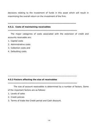 decisions relating to the investment of funds in this asset which will result in
maximizing the overall return on the investment of the firm.


--------------------------------------------------------------------------
4.5.2. Costs of maintaining receivables
---------------------------------------------------------------------------
   The major categories of costs associated with the extension of credit and
accounts receivable are:
1. Capital costs
2. Administrative costs
3. Collection costs and
4. Defaulting costs.




-------------------------------------------------------------------------------
4.5.3 Factors affecting the size of receivables
---------------------------------------------------------------------------
      The size of account receivables is determined by a number of factors. Some
of the important factors are as follows:
1. Levels of sales
2. Credit policies
3. Terms of trade like Credit period and Cash discount.




                                             148
 