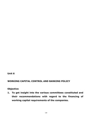Unit 6


WORKING CAPITAL CONTROL AND BANKING POLICY


Objective
1.   To get insight into the various committees constituted and
     their recommendations with regard to the financing of
     working capital requirements of the companies.




                               149
 