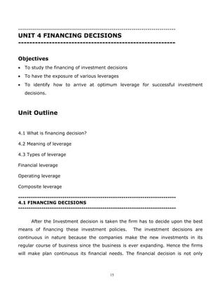 -------------------------------------------------------------------------------
UNIT 4 FINANCING DECISIONS
--------------------------------------------------------

Objectives
•   To study the financing of investment decisions
•   To have the exposure of various leverages
•   To identify how to arrive at optimum leverage for successful investment
    decisions.



Unit Outline


4.1 What is financing decision?

4.2 Meaning of leverage

4.3 Types of leverage

Financial leverage

Operating leverage

Composite leverage

---------------------------------------------------------------------------
4.1 FINANCING DECISIONS
---------------------------------------------------------------------------


       After the Investment decision is taken the firm has to decide upon the best
means of financing these investment policies.            The investment decisions are
continuous in nature because the companies make the new investments in its
regular course of business since the business is ever expanding. Hence the firms
will make plan continuous its financial needs. The financial decision is not only



                                              15
 