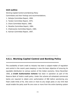 Unit outline
Working Capital Control and Banking Policy
Committees and their findings and recommendations.
1. Dehejia Committee Report, 1969.
2. Tandon Committee Report, 1975.
3. Chore Committee Report, 1980.
4. Marathe Committee Report, 1884.
5. Chakravarty Committee Report, 1985.
6. Kannan Committee Report, 1997.




------------------------------------------------------------------------------

4.6.1. Working Capital Control and Banking Policy
--------------------------------------------------------
The availability of bank credit to industry has been a subject-matter of regulation
and control in the recent years keeping in view the basic objective of ensuring its
equitable distribution to various sectors of the Indian economy. Since November
1965, a Credit Authorisation Scheme has been in operation as part of the
Reserve Bank of India's credit policy. Under this scheme all scheduled commercial
banks are required to obtain prior authorisation of RBI before sanctioning any
fresh credit limits of Rs. One crore or more to any single party or any limit that
would enable the party avail Rs one crore or more from the entire banking system




                                             150
 
