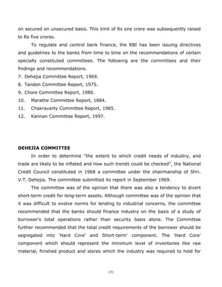 on secured on unsecured basis. This limit of Rs one crore was subsequently raised
to Rs five crores.
      To regulate and control bank finance, the RBI has been issuing directives
and guidelines to the banks from time to time on the recommendations of certain
specially constituted committees. The following are the committees and their
findings and recommendations.
7. Dehejia Committee Report, 1969.
8. Tandon Committee Report, 1975.
9. Chore Committee Report, 1980.
10.   Marathe Committee Report, 1884.
11.   Chakravarty Committee Report, 1985.
12.   Kannan Committee Report, 1997.




DEHEJIA COMMITTEE
      In order to determine "the extent to which credit needs of industry, and
trade are likely to be inflated and how such trends could be checked", the National
Credit Council constituted in 1968 a committee under the chairmanship of Shri.
V.T. Dehejia. The committee submitted its report in September 1969.
      The committee was of the opinion that there was also a tendency to divert
short-term credit for long-term assets. Although committee was of the opinion that
it was difficult to evolve norms for lending to industrial concerns, the committee
recommended that the banks should finance industry on the basis of a study of
borrower's total operations rather than security basis alone. The Committee
further recommended that the total credit requirements of the borrower should be
segregated into 'Hard Core' and Short-term' component. The 'Hard Core'
component which should represent the minimum level of inventories like raw
material, finished product and stores which the industry was required to hold for



                                         151
 