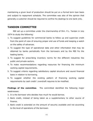 maintaining a given level of production should be put on a formal term loan basis
and subject to repayment schedule. The committee was also of the opinion that
generally a customer should be required to confine his dealings to one bank only.



TANDON COMMITTEE
        RBI set up a committee under the chairmanship of Shri. P.L. Tandan in July
1974 to study the following:
1. To suggest guidelines for commercial banks to follow up and supervise credit
  from the point of view of ensuring proper end use of funds and keeping a watch
  on the safety of advances.
2. To suggest the type of operational data and other information that may be
  obtained by banks periodically from the borrowers and by the RBI fro the
  leading banks.
3. To suggest for prescribing inventory norms for the different industries like
  public and private sectors.
4. To make recommendations regarding resources for financing the minimum
  working capital requirements.
5. To suggest criteria regarding satisfactory capital structure and sound financial
  basis in relation to borrowing.
6. To    suggest   whether   the   existing    pattern   of   financing   working   capital
  requirements by cash credit  overdraft requires to be modified.


Findings of the committee.           The committed identified the following major
weaknesses:
1. It is the borrower who decides how much he would borrow.
2. Bank credit, instead of being taken as a supplementary to other source of
  finance.
3. Bank credit is extended on the amount of security available and not according
  to the level of operations of the borrower.


                                              152
 