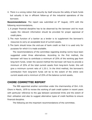 4. There is a wrong notion that security by itself ensures the safety of bank funds
   but actually it lies in efficient follow-up of the industrial operations of the
   borrower.
Recommendations: The report was submitted on 9th August, 1975 with the
following recommendations.
1. A proper financial discipline has to be observed by the borrower and he must
   supply the relevant information should be provided for proper appraisal of
   credit plans.
2. The main function of a banker as a lender is to supplement the borrower's
   resources to carry an acceptable level of current assets.
3. The bank should know the end-use of bank credit so that it is used only for
   purposes for which it is made available.
      The recommendations of the committee regarding lending norms have been
   suggested under three alternatives. According to the first method, the
   borrower will have to contribute a minimum of 25% of the working gap from
   long-term funds. Under the second method the borrower will have to provide a
   minimum of 25% of the total current assets from long-term funds: this will
   give a minimum current ratio of 1.33:1. In the third method, the borrower's
   contribution from long-term funds will be to the extent of the entire core
   current assets and a minimum of 25% of the balance current assets.


CHORE COMMITTEE REPORT
      The RBI appointed another committee under the chairmanship of Shri. K.B.
Chore in March, 1979 to review the working of cash credit system in recent years
with particular reference to the gap between sanctioned limits and the extent of
their utilisation and also to suggest alternative types of credit facilities to ensure
financial discipline.
      The following are the important recommendations of the committee.




                                          153
 