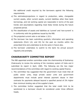 the additional credit required by the borrowers against the following
   requirements.
a) The estimates/projections in regard to production, sales, chargeable
   current assets, other current assets, current liabilities other than bank
   borrowings, and net working capital are reasonable in terms of the past
   trends and assumptions regarding most likely trends during the future
   projected period.
b) The classification of assets and liabilities as 'current' and 'non-current' is
   in conformity with the guidelines issued by the RBI.
c) The projected current ratio is not below 1.33:1.
d) The borrower has been submitting quarterly information and operating
   statements (Form I,II, and III) for the past six months within the
   prescribed time and undertakes to do the same in future also.
e) The borrower undertakes to submit to the bank his annual account
   regularly and promptly.


CHAKRAVARTY COMMITTEE REPORT
The RBI appointed another committee under the chairmanship of Sukhamoy
Chakravarty to review the working of the monetary system of India and it
submitted its report in April, 1985. The following are the two major
recommendations of the committee with regard to working capital finance.
1. The committee has suggested that the government must insist that all
   public   sector   units,   large   private   sector   units   and   government
   departments must include penal interest payment clause in their
   contracts for payments delayed beyond a specified period of 2% higher
   than minimum lending rate of the supplier's bank.
2. The committee further suggested that the total credit limit to be
   sanctioned to a borrower should be considered under three different
   heads.



                                      155
 