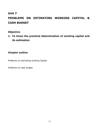 Unit 7
PROBLEMS          ON ESTIMATING                WORKING   CAPITAL   &
CASH BUDGET


Objective
1. To know the practical determination of working capital and
    its estimation




Chapter outline


Problems on estimating working Capital


Problems on cash budget




                                         157
 