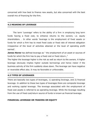 concerned with how best to finance new assets, but also concerned with the best
overall mix of financing for the firm.


---------------------------------------------------------------------------
4.2 MEANING OF LEVERAGE
---------------------------------------------------------------------------


      The term 'Leverage' refers to the ability of a firm in employing long term
funds having a fixed cost, to enhance returns to the owners; i.e. equity
shareholders. . In other words 'leverage is the employment of fixed assets or
funds for which a firm has to meet fixed costs or fixed rate of interest obligation
irrespective of the level of activities attained or the level of operating profit
earned'.
James Horne has defined leverage as " the employment of an asset or sources of
funds for which the firm has to pay a fixed cost or fixed return.,"
The higher the leverage higher is the risk as well as return to the owners. A higher
leverage obviously implies higher outside borrowings and hence riskier if the
business activity of the firm suddenly slows down. The leverage can have negative
or reversible effect also. It may be favorable or unfavorable.
-------------------------------------------------------------------------------
4.3 TYPES OF LEVERAGES
---------------------------------------------------------------------------
There are basically two types of leverages, 1) operating leverage, and 2) financial
leverage. In addition to these two types of leverages there are composite leverage
and working capital leverage. The leverage associated with the employment of
fixed cost assets is referred to as operating leverage. While the leverage resulting
from the use of fixed cost/return source of funds is known as financial leverage.


FINANCIAL LEVERAGE OR TRADING ON EQUITY




                                           16
 