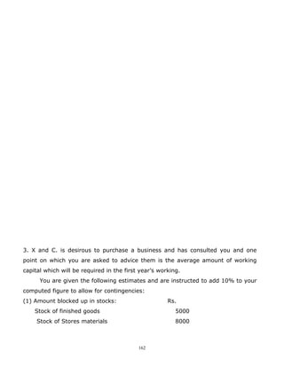 3. X and C. is desirous to purchase a business and has consulted you and one
point on which you are asked to advice them is the average amount of working
capital which will be required in the first year’s working.
      You are given the following estimates and are instructed to add 10% to your
computed figure to allow for contingencies:
(1) Amount blocked up in stocks:                      Rs.
    Stock of finished goods                              5000
     Stock of Stores materials                           8000



                                           162
 