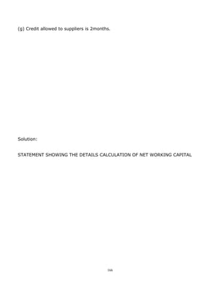 (g) Credit allowed to suppliers is 2months.




Solution:


STATEMENT SHOWING THE DETAILS CALCULATION OF NET WORKING CAPITAL




                                         166
 