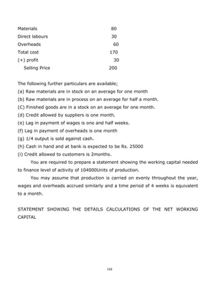 Materials                                   80
Direct labours                              30
Overheads                                       60
Total cost                                  170
(+) profit                                      30
  Selling Price                            200


The following further particulars are available;
(a) Raw materials are in stock on an average for one month
(b) Raw materials are in process on an average for half a month.
(C) Finished goods are in a stock on an average for one month.
(d) Credit allowed by suppliers is one month.
(e) Lag in payment of wages is one and half weeks.
(f) Lag in payment of overheads is one month
(g) 1/4 output is sold against cash.
(h) Cash in hand and at bank is expected to be Rs. 25000
(i) Credit allowed to customers is 2months.
      You are required to prepare a statement showing the working capital needed
to finance level of activity of 104000Units of production.
      You may assume that production is carried on evenly throughout the year,
wages and overheads accrued similarly and a time period of 4 weeks is equivalent
to a month.


STATEMENT SHOWING THE DETAILS CALCULATIONS OF THE NET WORKING
CAPITAL




                                          168
 