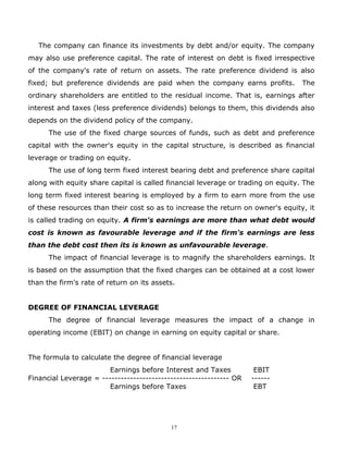The company can finance its investments by debt and/or equity. The company
may also use preference capital. The rate of interest on debt is fixed irrespective
of the company's rate of return on assets. The rate preference dividend is also
fixed; but preference dividends are paid when the company earns profits.          The
ordinary shareholders are entitled to the residual income. That is, earnings after
interest and taxes (less preference dividends) belongs to them, this dividends also
depends on the dividend policy of the company.
      The use of the fixed charge sources of funds, such as debt and preference
capital with the owner's equity in the capital structure, is described as financial
leverage or trading on equity.
      The use of long term fixed interest bearing debt and preference share capital
along with equity share capital is called financial leverage or trading on equity. The
long term fixed interest bearing is employed by a firm to earn more from the use
of these resources than their cost so as to increase the return on owner's equity, it
is called trading on equity. A firm's earnings are more than what debt would
cost is known as favourable leverage and if the firm's earnings are less
than the debt cost then its is known as unfavourable leverage.
      The impact of financial leverage is to magnify the shareholders earnings. It
is based on the assumption that the fixed charges can be obtained at a cost lower
than the firm's rate of return on its assets.


DEGREE OF FINANCIAL LEVERAGE
      The degree of financial leverage measures the impact of a change in
operating income (EBIT) on change in earning on equity capital or share.


The formula to calculate the degree of financial leverage
                        Earnings before Interest and Taxes           EBIT
Financial Leverage = ----------------------------------------- OR   ------
                        Earnings before Taxes                        EBT




                                           17
 