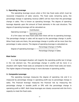 1. Operating Leverage
      The operating leverage occurs when a firm has fixed costs which must be
recovered irrespective of sales volume. The fixed costs remaining same, the
percentage change in operating revenue (EBIT) will be more than the percentage
change in sales. This is known as operating leverage. The degree of operating
leverage depends upon the amount of fixed elements in the cost structure. The
degree of operating leverage will be calculated as:
                             Contribution
      Operating Leverage = -------------------
                             Operating profit
      If a firm does not have fixed costs then there will be no operating leverage.
The percentage change in sales will be equal to the percentage change in profit.
When fixed costs are there, the percentage change in profits will be more than the
percentage in sales volume. The degree of operating leverage is calculated as:
                                         Percentage Change in Profits
      Degree of operating leverage = -------------------------------
                                         Percentage Change in Sales


Risk Factor

      In a high leveraged situation will magnify the operating profits but it brings
in the risk element too. The percentage change in profits will be more in a
situation with higher fixed costs as compared to that where fixed costs are lower.
The higher degree of leverage brings in more decrease in operating profits.


2. Composite Leverage
      The operating leverage measures the degree of operating risk and it is
measured by percentage change in operating profit due to percentage change in
sales. The financial leverage measures the financial risk by measuring the
percentage change in taxable profit or EPS with the percentage change in
operating profit or EBIT. Both these leverages are closely concerned with the firm's
capacity to meet the fixed costs.


                                          18
 