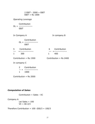 2 EBIT - 2000 = EBIT
                  EBIT = Rs 1000

     Operating Leverage

          Contribution
     OL = ----------------
          EBIT


     In Company A                             In company B

                 Contribution
            OL = ----------------
                 EBIT

     5       Contribution                  6    Contribution
     ---    =----------------              --- =---------------
     1        300                         1     400

     Contribution = Rs 1500              Contribution = Rs 2400

     In company C

            2    Contribution
            -- = ----------------
            1    1000

     Contribution = Rs 2000




Computation of Sales:

            Contribution = Sales - VC

Company A
            Let Sales = 100
            VC = 66 2/3

Therefore Contribution = 100 -200/3 = 100/3



                                         27
 