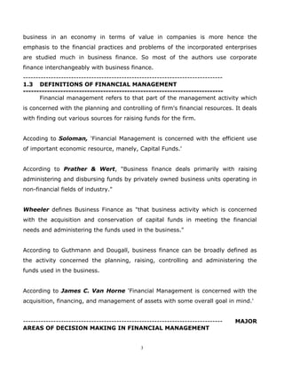 business in an economy in terms of value in companies is more hence the
emphasis to the financial practices and problems of the incorporated enterprises
are studied much in business finance. So most of the authors use corporate
finance interchangeably with business finance.
-------------------------------------------------------------------------------
1.3 DEFINITIONS OF FINANCIAL MANAGEMENT
---------------------------------------------------------------------------
       Financial management refers to that part of the management activity which
is concerned with the planning and controlling of firm's financial resources. It deals
with finding out various sources for raising funds for the firm.


Accoding to Soloman, 'Financial Management is concerned with the efficient use
of important economic resource, manely, Capital Funds.'


According to Prather & Wert, "Business finance deals primarily with raising
administering and disbursing funds by privately owned business units operating in
non-financial fields of industry."


Wheeler defines Business Finance as "that business activity which is concerned
with the acquisition and conservation of capital funds in meeting the financial
needs and administering the funds used in the business."


According to Guthmann and Dougall, business finance can be broadly defined as
the activity concerned the planning, raising, controlling and administering the
funds used in the business.


According to James C. Van Horne 'Financial Management is concerned with the
acquisition, financing, and management of assets with some overall goal in mind.'


-------------------------------------------------------------------------------   MAJOR
AREAS OF DECISION MAKING IN FINANCIAL MANAGEMENT


                                              3
 