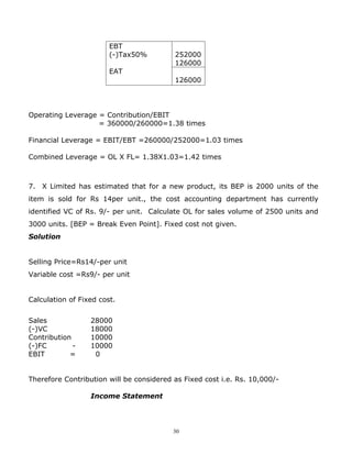 EBT
                        (-)Tax50%         252000
                                          126000
                        EAT
                                          126000




Operating Leverage = Contribution/EBIT
                   = 360000/260000=1.38 times

Financial Leverage = EBIT/EBT =260000/252000=1.03 times

Combined Leverage = OL X FL= 1.38X1.03=1.42 times



7. X Limited has estimated that for a new product, its BEP is 2000 units of the
item is sold for Rs 14per unit., the cost accounting department has currently
identified VC of Rs. 9/- per unit. Calculate OL for sales volume of 2500 units and
3000 units. [BEP = Break Even Point]. Fixed cost not given.
Solution


Selling Price=Rs14/-per unit
Variable cost =Rs9/- per unit


Calculation of Fixed cost.


Sales             28000
(-)VC             18000
Contribution      10000
(-)FC        -    10000
EBIT        =      0


Therefore Contribution will be considered as Fixed cost i.e. Rs. 10,000/-

                  Income Statement




                                          30
 
