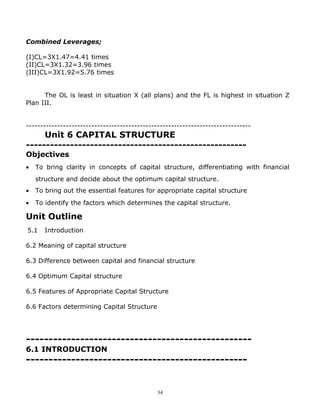 Combined Leverages;

(I)CL=3X1.47=4.41 times
(II)CL=3X1.32=3.96 times
(III)CL=3X1.92=5.76 times


      The OL is least in situation X (all plans) and the FL is highest in situation Z
Plan III.


-------------------------------------------------------------------------------
     Unit 6 CAPITAL STRUCTURE
-------------------------------------------------------
Objectives
•   To bring clarity in concepts of capital structure, differentiating with financial
    structure and decide about the optimum capital structure.
•   To bring out the essential features for appropriate capital structure
•   To identify the factors which determines the capital structure.

Unit Outline
5.1    Introduction

6.2 Meaning of capital structure

6.3 Difference between capital and financial structure

6.4 Optimum Capital structure

6.5 Features of Appropriate Capital Structure

6.6 Factors determining Capital Structure




--------------------------------------------------
6.1 INTRODUCTION
-------------------------------------------------


                                              34
 
